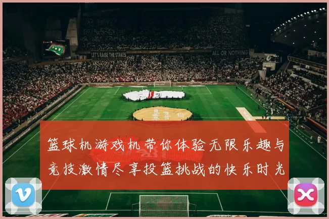 篮球机游戏机带你体验无限乐趣与竞技激情尽享投篮挑战的快乐时光