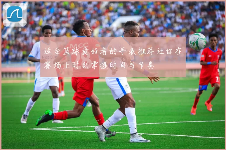 适合篮球爱好者的手表推荐让你在赛场上时刻掌握时间与节奏