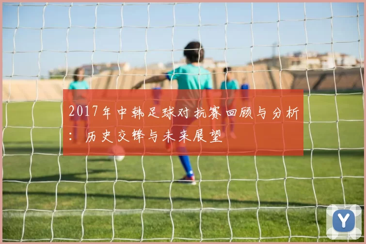 2017年中韩足球对抗赛回顾与分析：历史交锋与未来展望